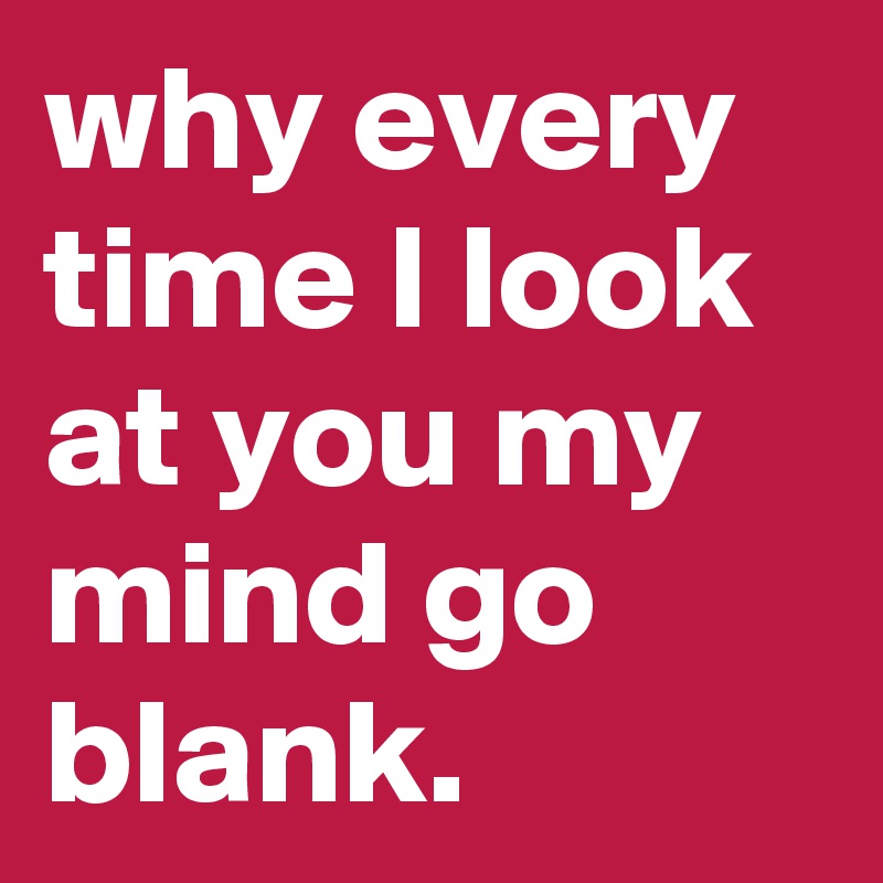 why every time I look at you my mind go blank.