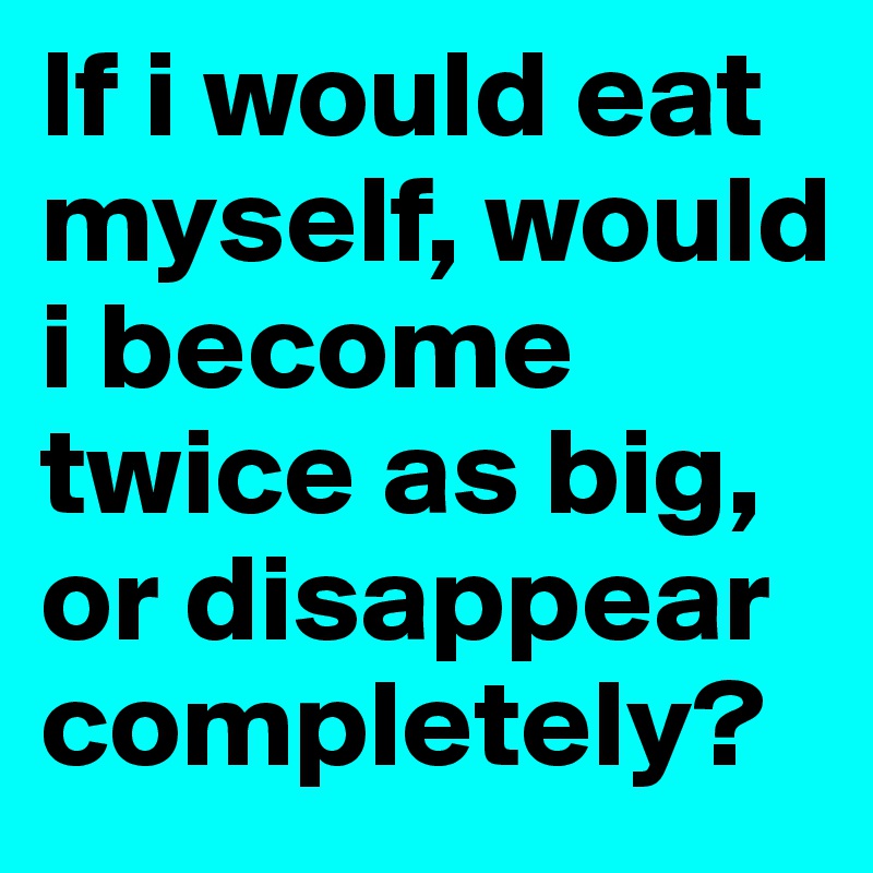 If i would eat myself, would i become twice as big, or disappear completely?