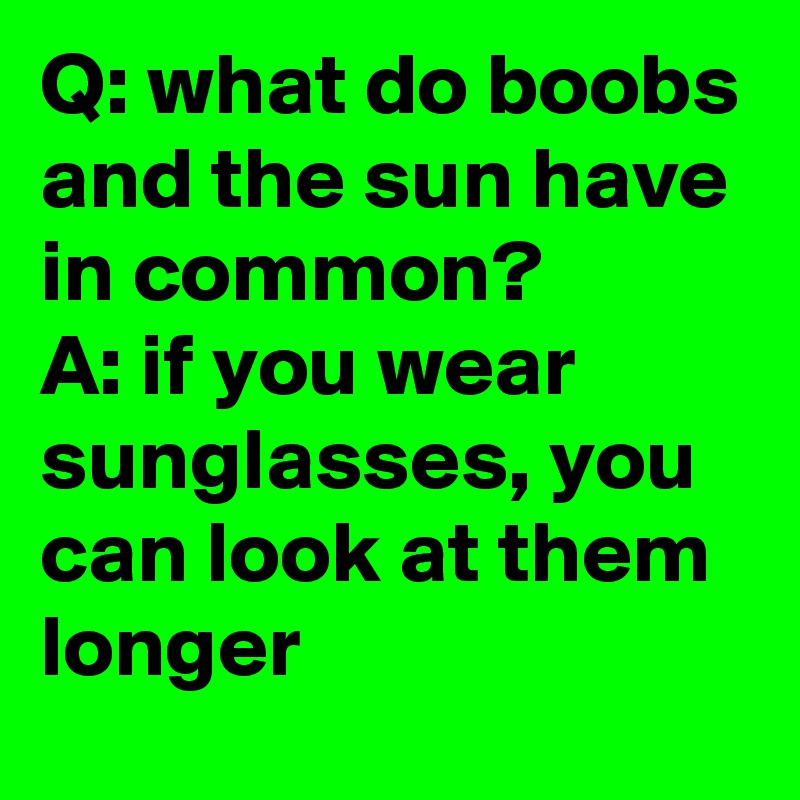 Q: what do boobs and the sun have in common?        A: if you wear sunglasses, you can look at them longer