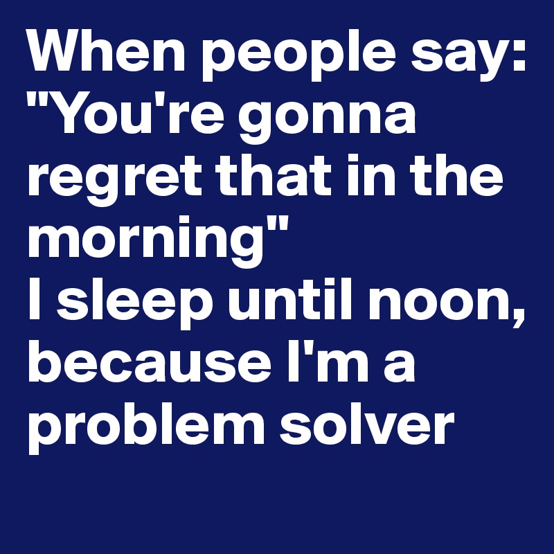 When people say: "You're gonna regret that in the morning"
I sleep until noon, because I'm a problem solver
