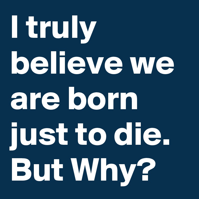 I truly believe we are born just to die.
But Why?