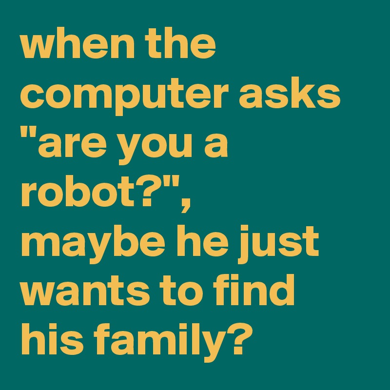 when the computer asks "are you a robot?", 
maybe he just wants to find his family?