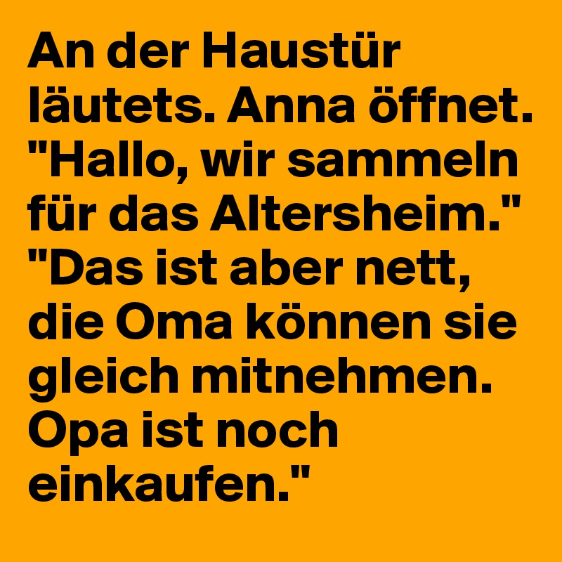 An der Haustür läutets. Anna öffnet.
"Hallo, wir sammeln für das Altersheim."
"Das ist aber nett, die Oma können sie gleich mitnehmen. Opa ist noch einkaufen."