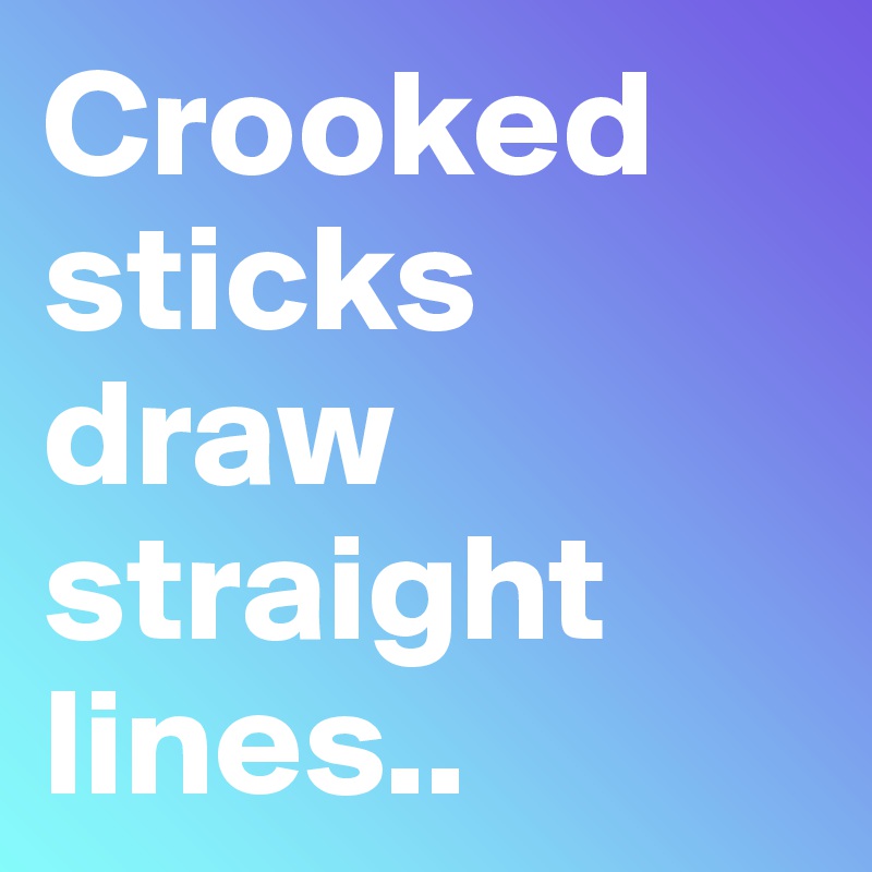 Crooked sticks draw straight lines..