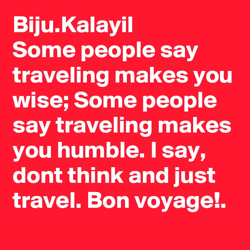 Biju.Kalayil
Some people say traveling makes you wise; Some people say traveling makes you humble. I say, dont think and just travel. Bon voyage!.