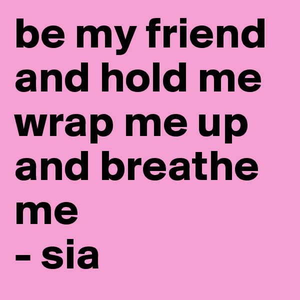 be my friend and hold me
wrap me up and breathe me
- sia