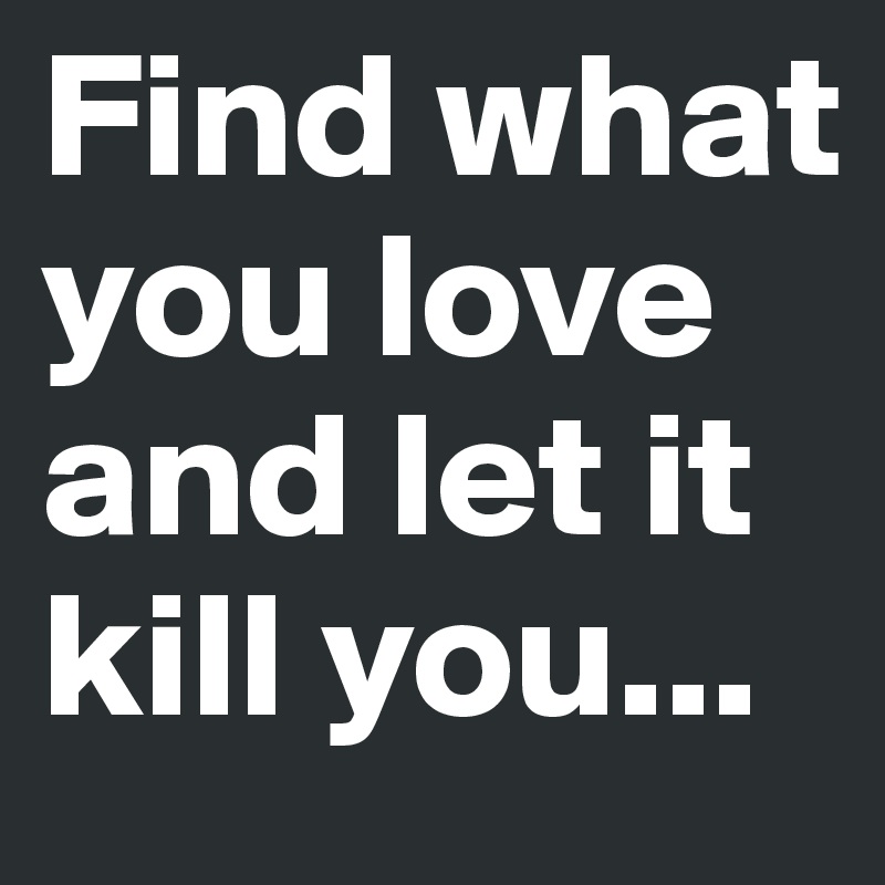 Find what you love and let it kill you...