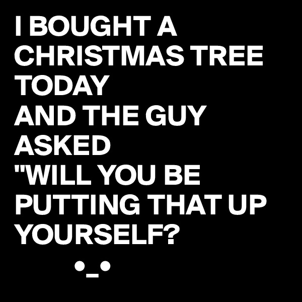 I BOUGHT A CHRISTMAS TREE TODAY
AND THE GUY ASKED
"WILL YOU BE PUTTING THAT UP YOURSELF?
          •_• 