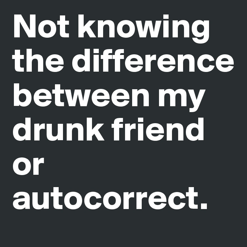 Not knowing the difference between my drunk friend or autocorrect.