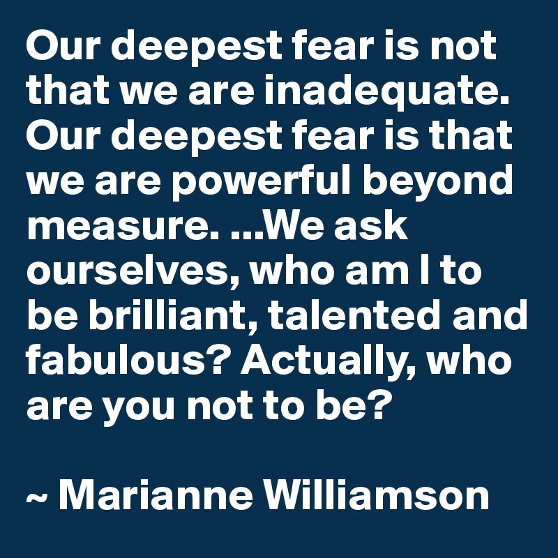 Our deepest fear is not that we are inadequate. Our deepest fear is that we are powerful beyond measure. ...We ask ourselves, who am I to be brilliant, talented and fabulous? Actually, who are you not to be?

~ Marianne Williamson