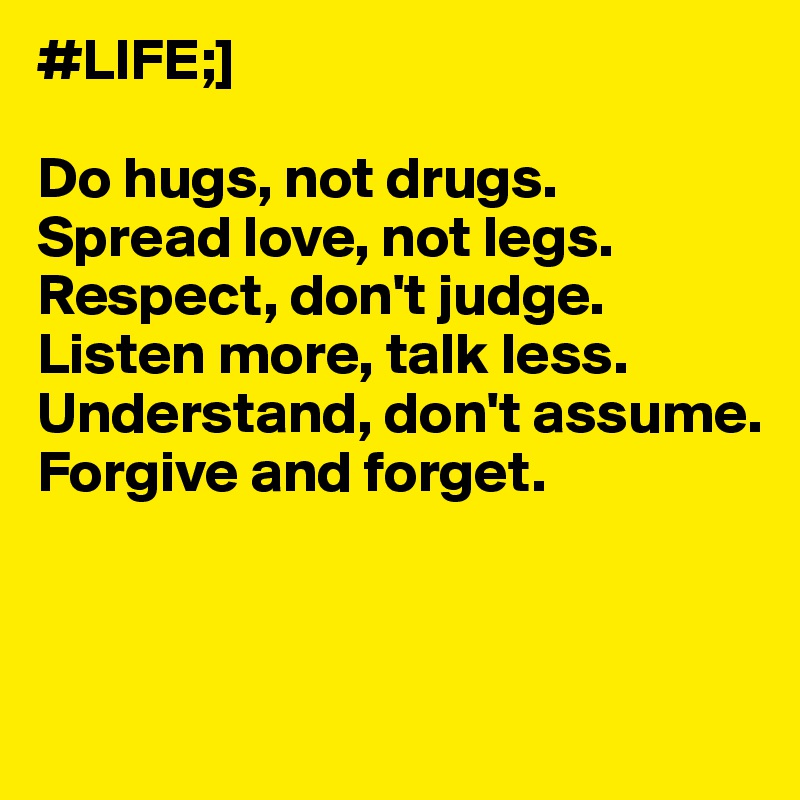#LIFE;]

Do hugs, not drugs.
Spread love, not legs.
Respect, don't judge.
Listen more, talk less.
Understand, don't assume.
Forgive and forget.



