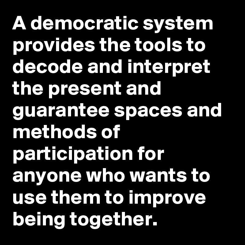 A democratic system provides the tools to decode and interpret the present and guarantee spaces and methods of participation for anyone who wants to use them to improve being together.