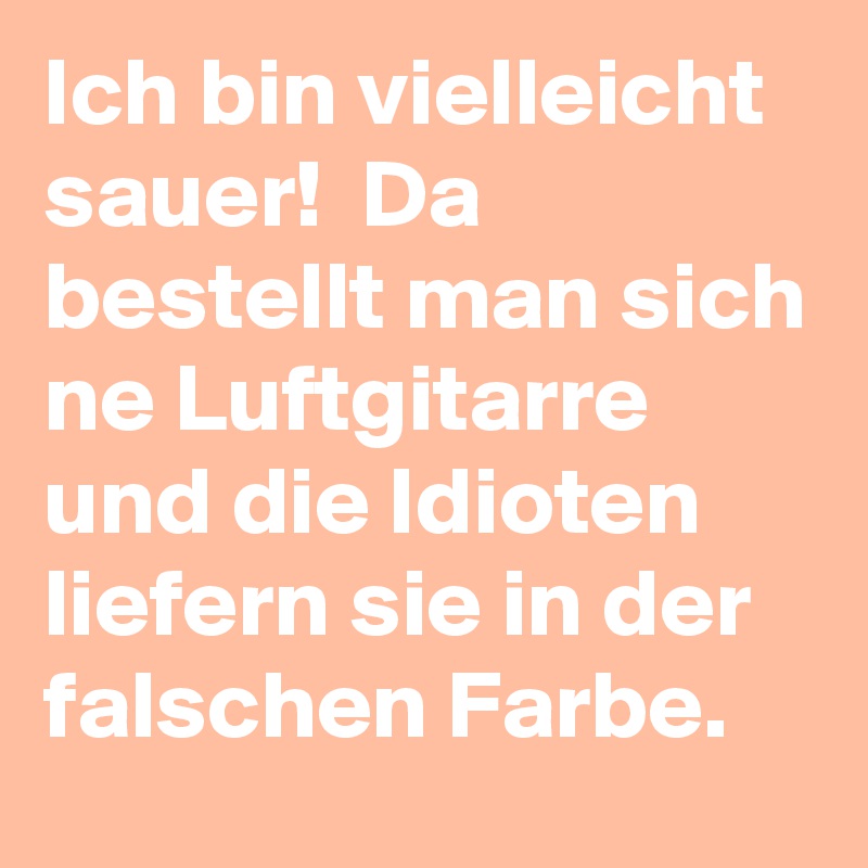 Ich bin vielleicht sauer!  Da bestellt man sich ne Luftgitarre und die Idioten liefern sie in der falschen Farbe. 