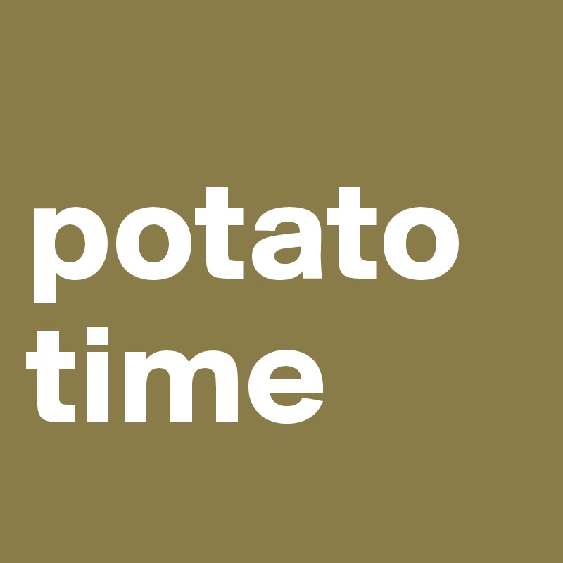 
potato time