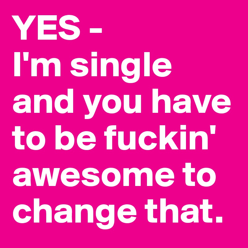 YES -
I'm single and you have to be fuckin' awesome to change that.