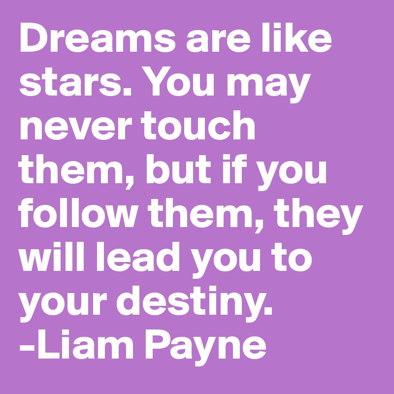 Dreams are like stars. You may never touch them, but if you follow them, they will lead you to your destiny.
-Liam Payne