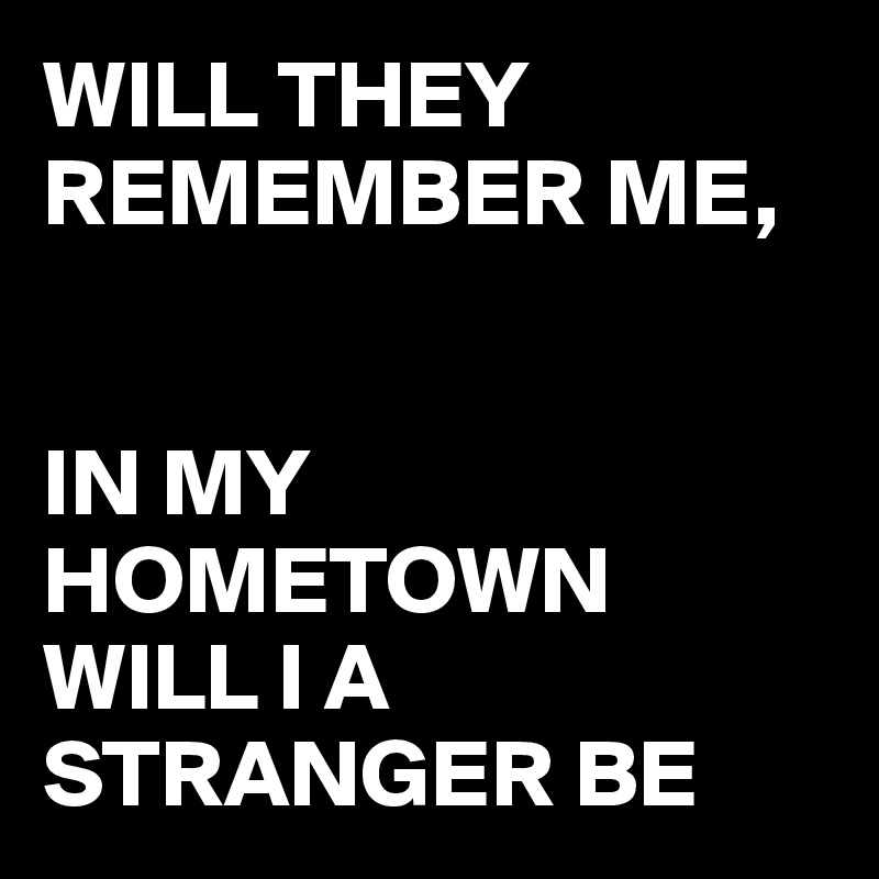 WILL THEY REMEMBER ME,  


IN MY HOMETOWN WILL I A STRANGER BE 