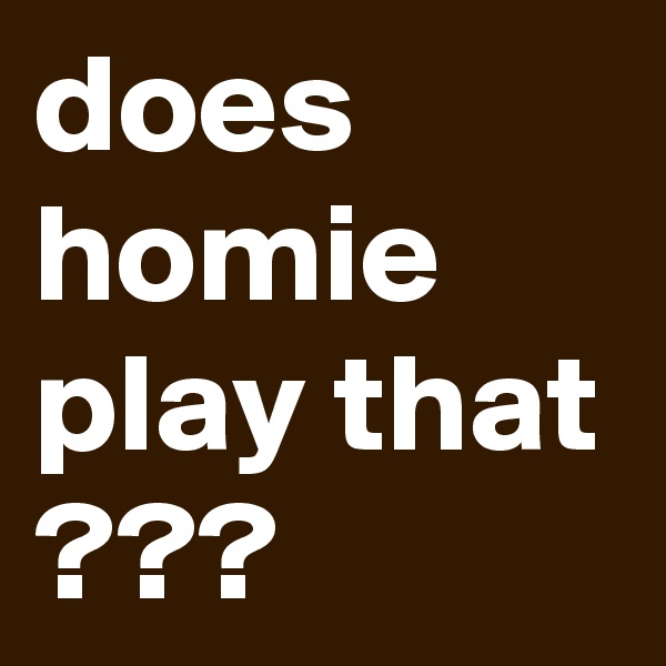 does homie play that ???