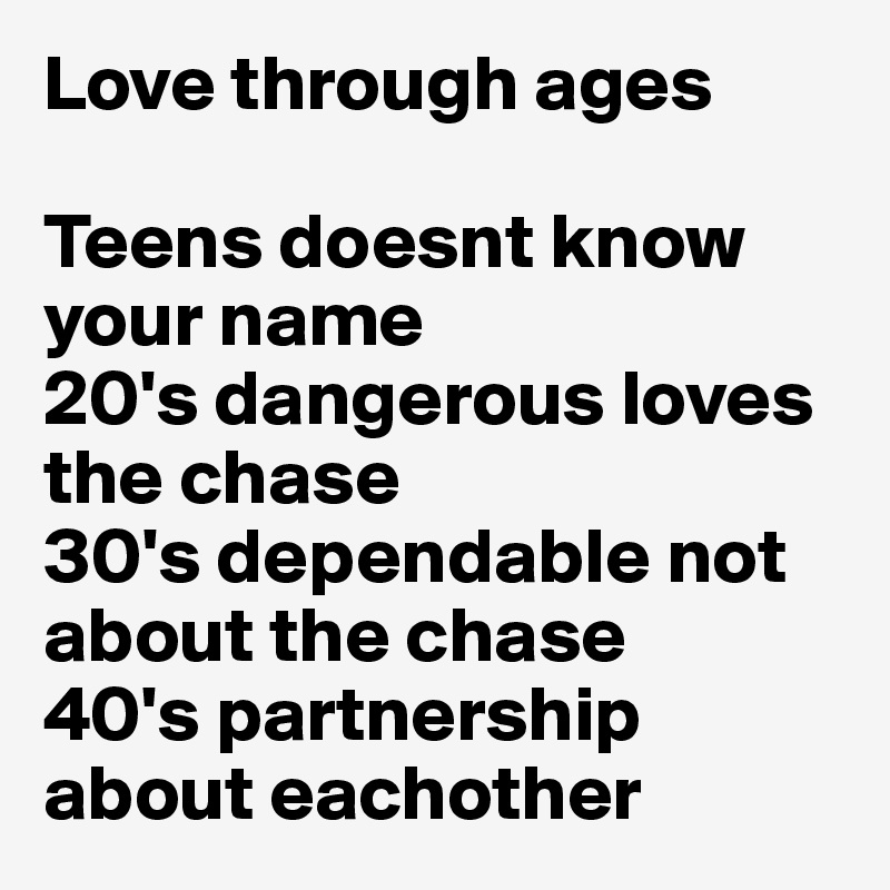 Love through ages 

Teens doesnt know your name 
20's dangerous loves the chase 
30's dependable not about the chase 
40's partnership about eachother 