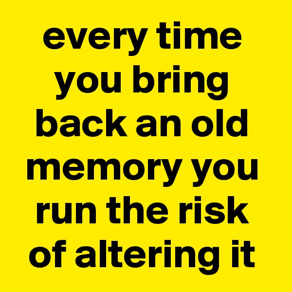 every time you bring back an old memory you run the risk of altering it