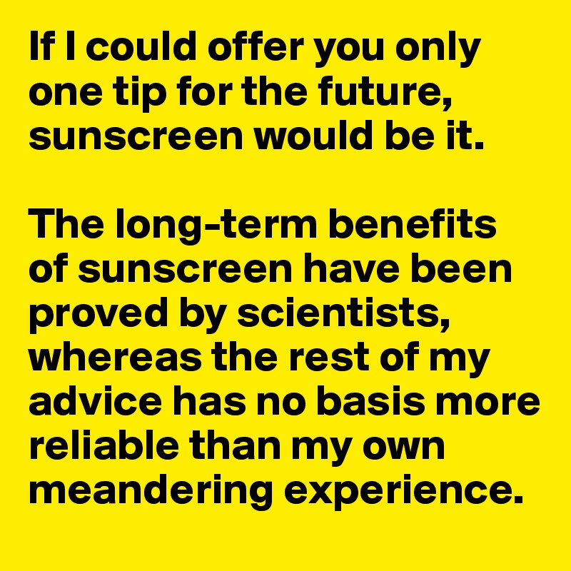 If I could offer you only one tip for the future, sunscreen would be it. 

The long-term benefits of sunscreen have been proved by scientists, whereas the rest of my advice has no basis more reliable than my own meandering experience.