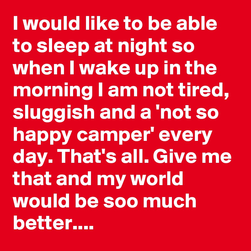 I would like to be able to sleep at night so when I wake up in the morning I am not tired, sluggish and a 'not so happy camper' every day. That's all. Give me that and my world would be soo much better....