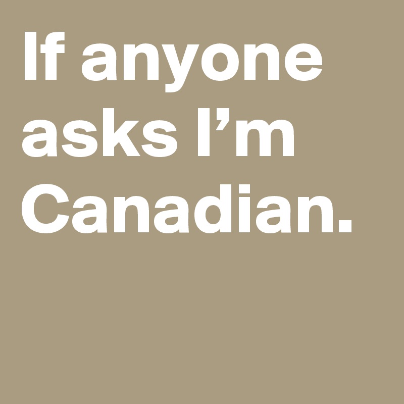 If anyone asks I’m Canadian.