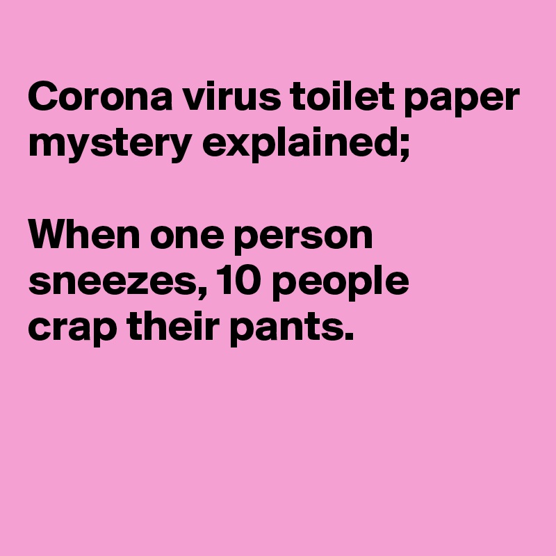 
Corona virus toilet paper mystery explained;

When one person 
sneezes, 10 people
crap their pants.


