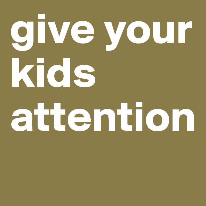 give your kids
attention
