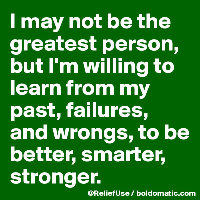 I may not be the greatest person, but I'm willing to learn from my past, failures, and wrongs, to be better, smarter, stronger.