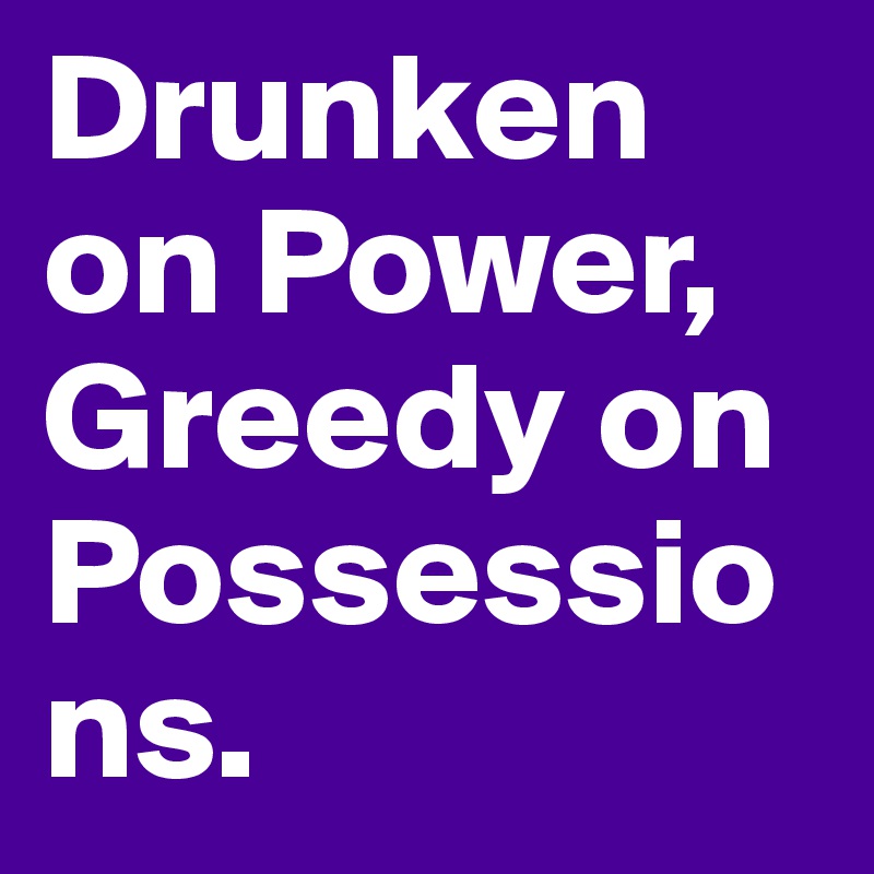 Drunken on Power, Greedy on Possessions.