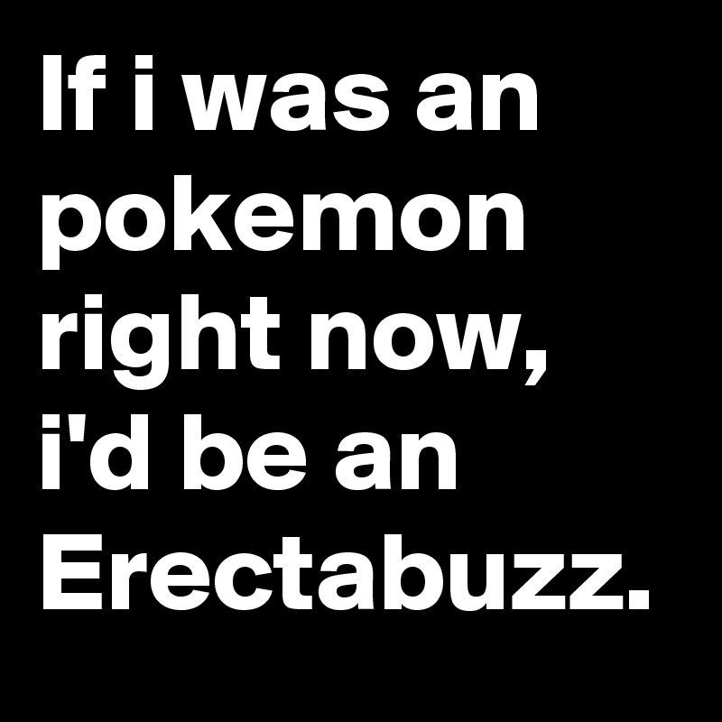 If i was an pokemon right now, i'd be an Erectabuzz.