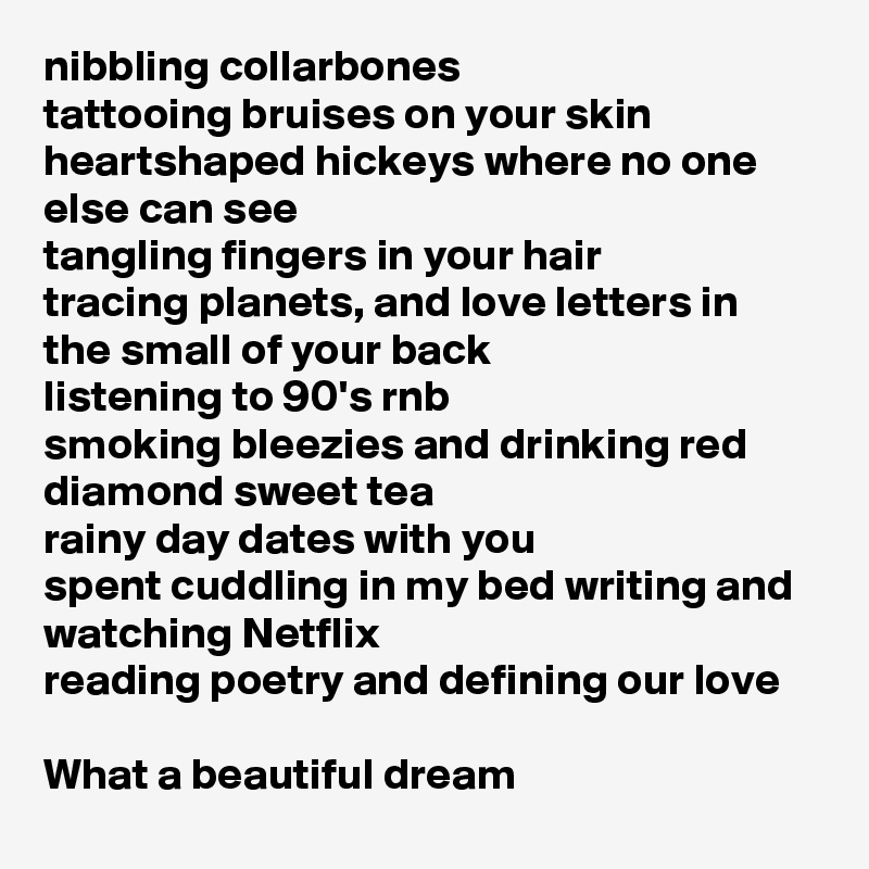 nibbling collarbones 
tattooing bruises on your skin 
heartshaped hickeys where no one else can see
tangling fingers in your hair
tracing planets, and love letters in the small of your back
listening to 90's rnb 
smoking bleezies and drinking red diamond sweet tea
rainy day dates with you
spent cuddling in my bed writing and watching Netflix
reading poetry and defining our love

What a beautiful dream