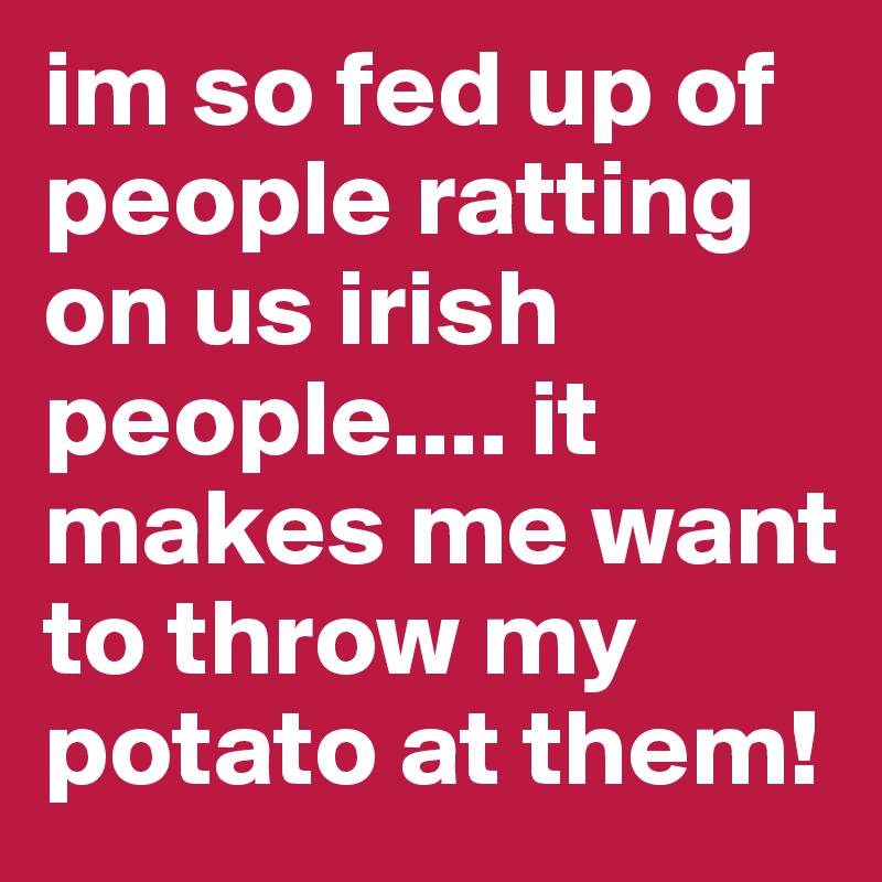 im so fed up of people ratting on us irish people.... it makes me want to throw my potato at them! 