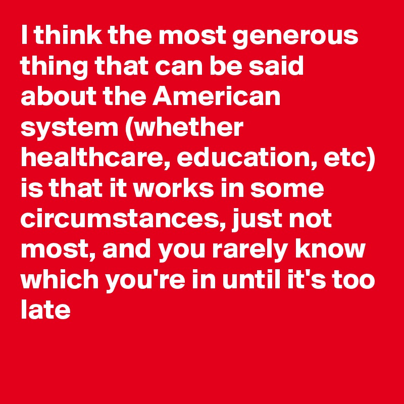 I think the most generous thing that can be said about the American system (whether healthcare, education, etc) is that it works in some circumstances, just not most, and you rarely know which you're in until it's too late
