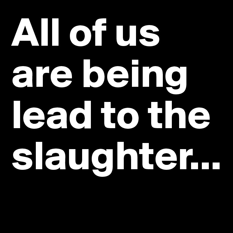 All of us are being lead to the slaughter...
