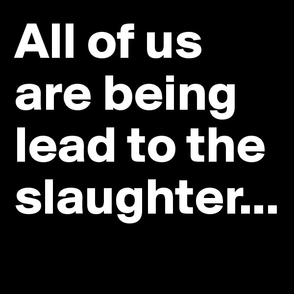 All of us are being lead to the slaughter...
