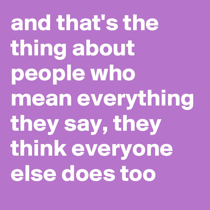 and that's the thing about people who mean everything they say, they think everyone else does too