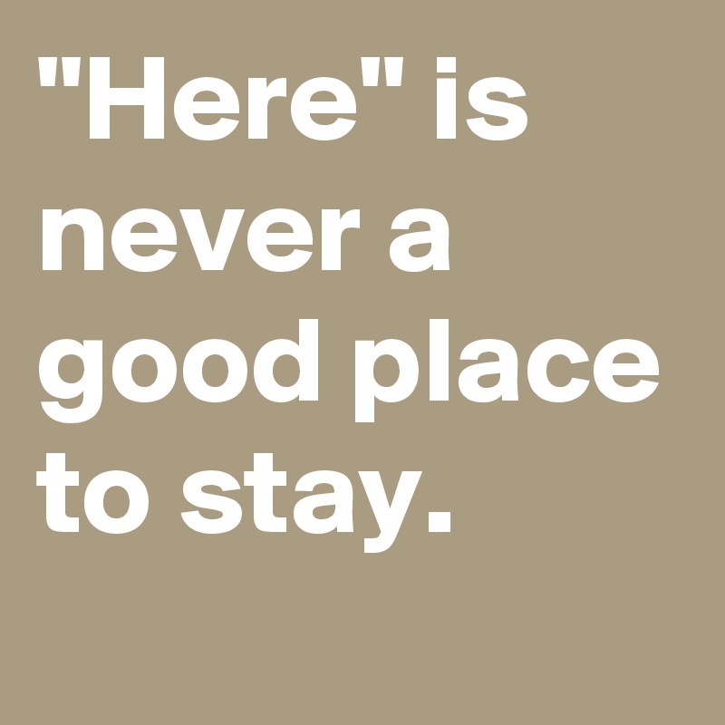 "Here" is never a good place to stay.