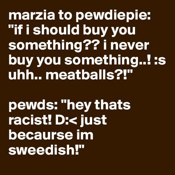 marzia to pewdiepie: "if i should buy you something?? i never buy you something..! :s uhh.. meatballs?!"

pewds: "hey thats racist! D:< just becaurse im sweedish!"