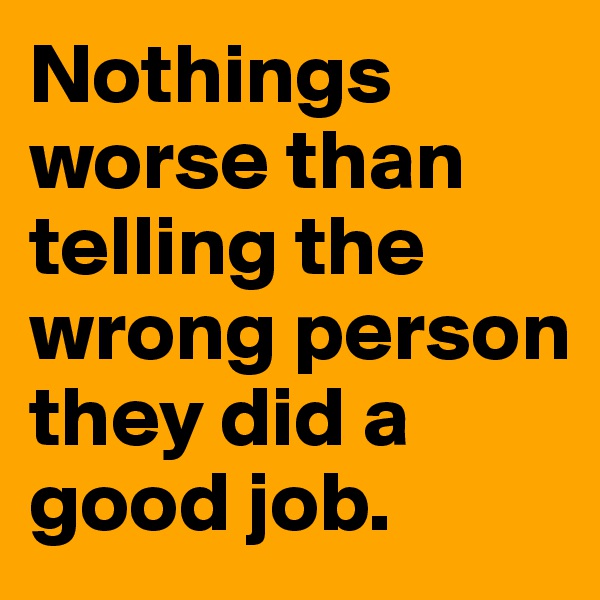 Nothings worse than telling the wrong person they did a good job.  