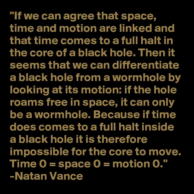 "If we can agree that space, time and motion are linked and that time comes to a full halt in the core of a black hole. Then it seems that we can differentiate a black hole from a wormhole by looking at its motion: if the hole roams free in space, it can only be a wormhole. Because if time does comes to a full halt inside a black hole it is therefore impossible for the core to move. Time 0 = space 0 = motion 0."
-Natan Vance