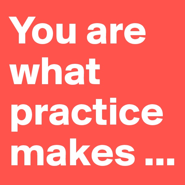 You are what practice makes ...