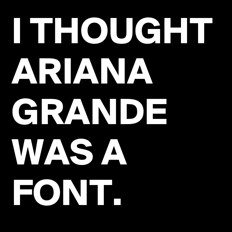 I THOUGHT ARIANA GRANDE WAS A FONT.