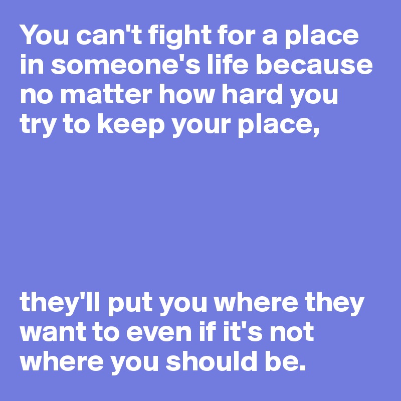 You can't fight for a place in someone's life because no matter how hard you try to keep your place,





they'll put you where they want to even if it's not where you should be.