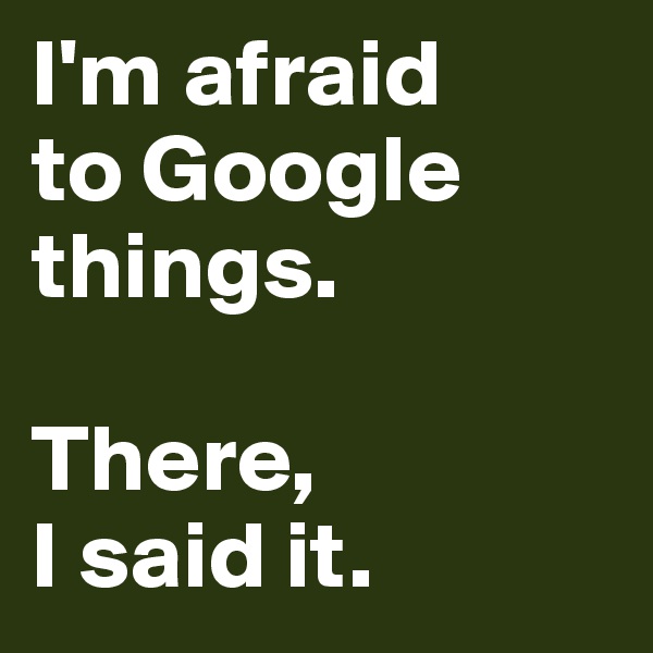 I'm afraid 
to Google things. 

There, 
I said it. 