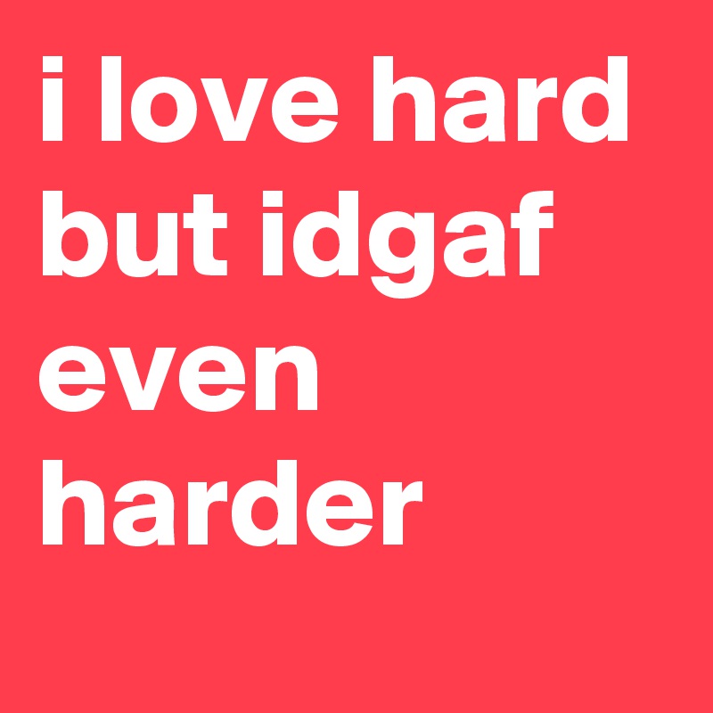 i love hard but idgaf even harder