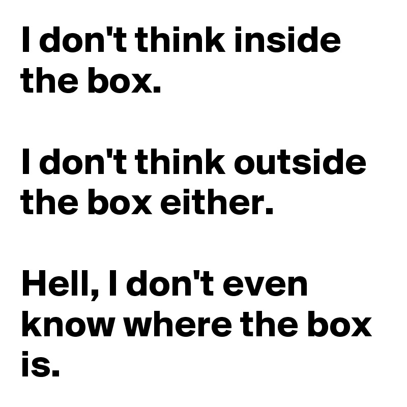 I don't think inside the box.

I don't think outside the box either.

Hell, I don't even know where the box is.