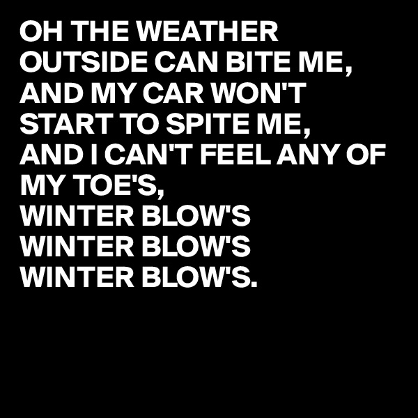 OH THE WEATHER OUTSIDE CAN BITE ME,
AND MY CAR WON'T START TO SPITE ME,
AND I CAN'T FEEL ANY OF MY TOE'S,
WINTER BLOW'S
WINTER BLOW'S
WINTER BLOW'S. 


