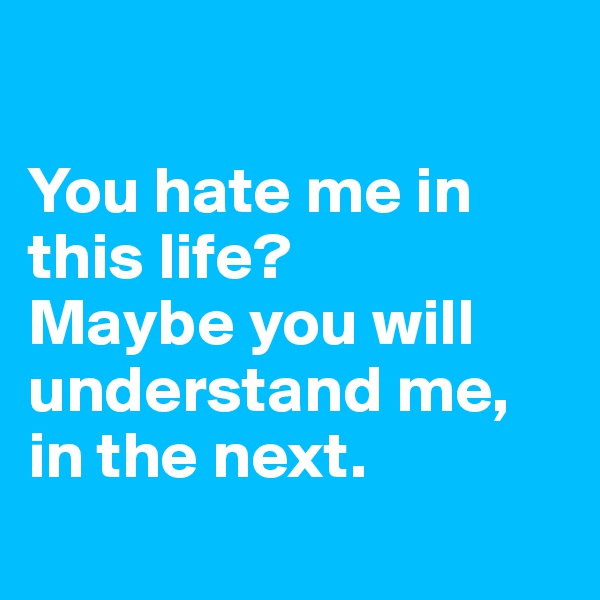 

You hate me in this life?
Maybe you will understand me, in the next.
